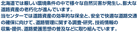 北海道では厳しい環境条件の中で様々な自然災害が発生し、膨大な道路資産の老朽化が進んでいます。当センターでは道路資産の効率的な保全と、安全で快適な道路交通の確保に向けて、道路管理に関する調査・研究、技術情報の収集・提供、道路愛護思想の普及などに取り組んでいます。